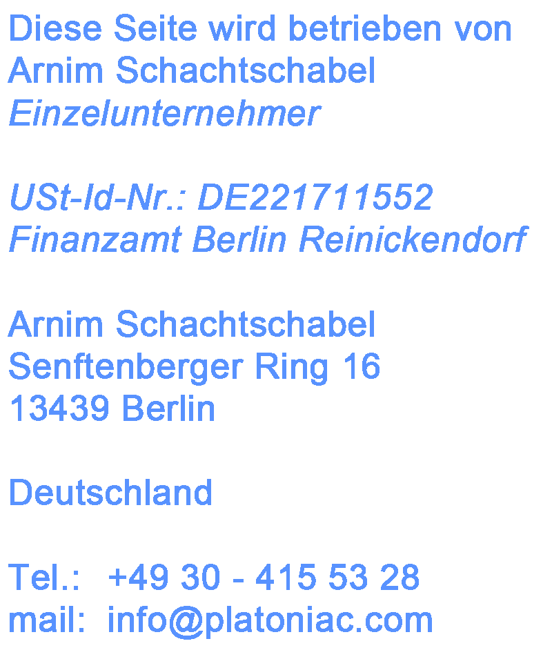 Diese Seite wird betrieben von Arnim Schachtschabel (Einzelunternehmer), USt-Id-Nr.: DE221711552, Finanzamt Berlin Reinickendorf, Arnim Schachtschabel, Senftenberger Ring 16, 13439 Berlin, Deutschland, Tel.: 	+49 30 - 415 53 28, mail: 	info[at]platoniac.com